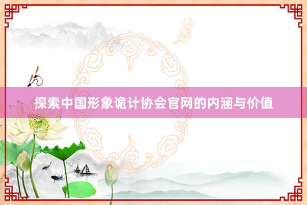 探索中国形象诡计协会官网的内涵与价值